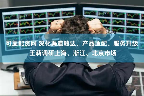 可靠配资网 深化渠道触达、产品适配、服务升级 王莉调研上海、浙江、北京市场