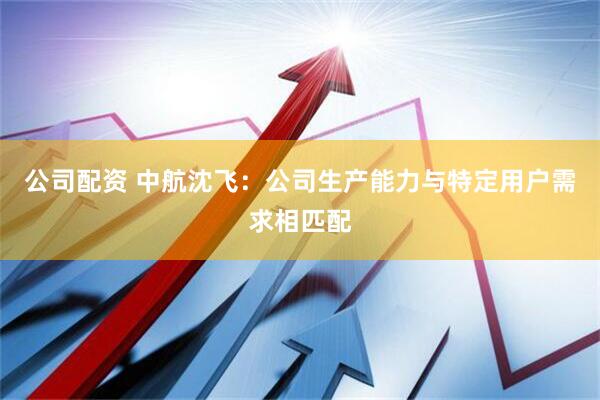 公司配资 中航沈飞：公司生产能力与特定用户需求相匹配
