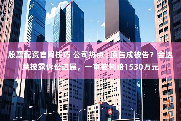 股票配资官网技巧 公司热点 | 原告成被告？金达莱披露诉讼进展，一审被判赔1530万元
