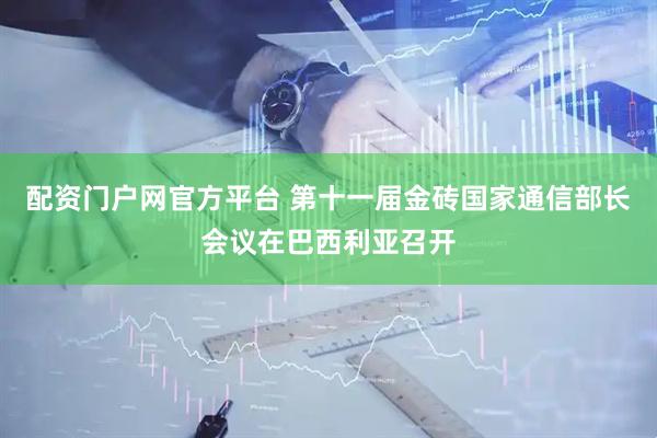 配资门户网官方平台 第十一届金砖国家通信部长会议在巴西利亚召开