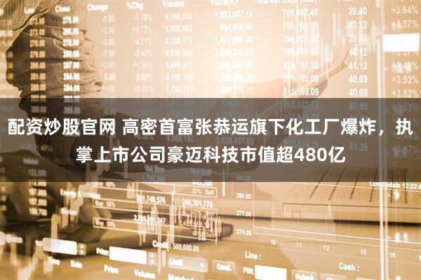 配资炒股官网 高密首富张恭运旗下化工厂爆炸，执掌上市公司豪迈科技市值超480亿