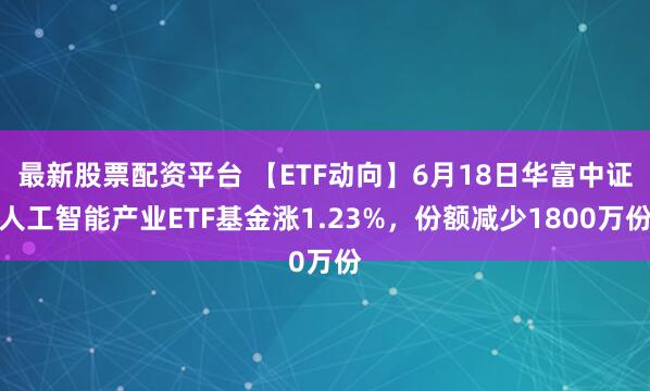 最新股票配资平台 【ETF动向】6月18日华富中证人工智能产业ETF基金涨1.23%，份额减少1800万份