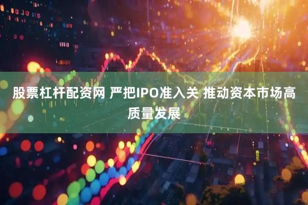 股票杠杆配资网 严把IPO准入关 推动资本市场高质量发展