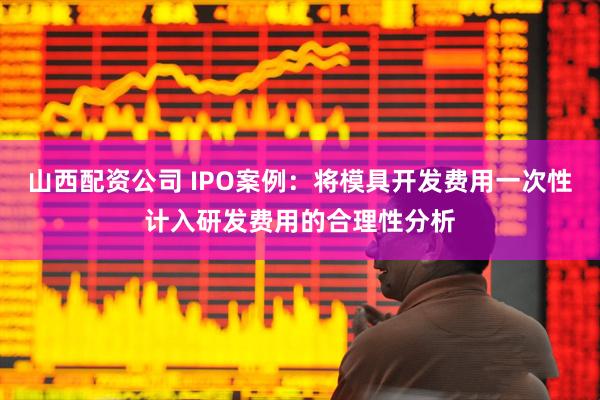 山西配资公司 IPO案例：将模具开发费用一次性计入研发费用的合理性分析
