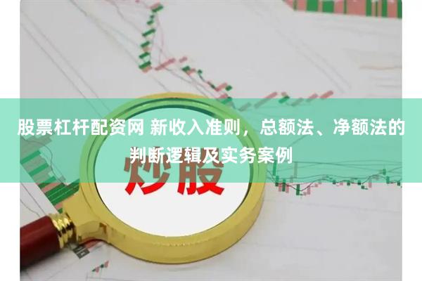 股票杠杆配资网 新收入准则，总额法、净额法的判断逻辑及实务案例