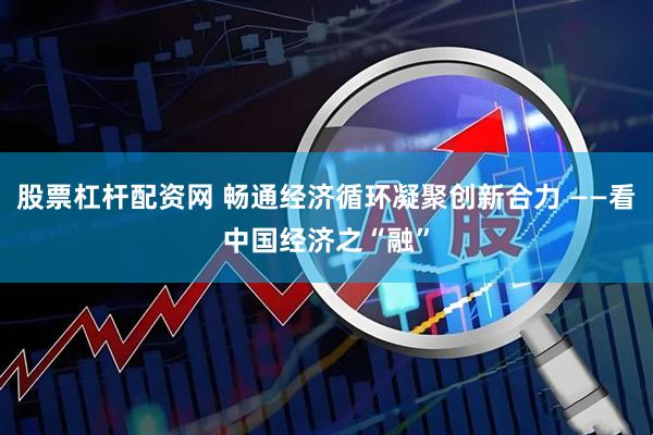 股票杠杆配资网 畅通经济循环凝聚创新合力 ——看中国经济之“融”