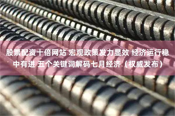 股票配资十倍网站 宏观政策发力显效 经济运行稳中有进 五个关键词解码七月经济（权威发布）