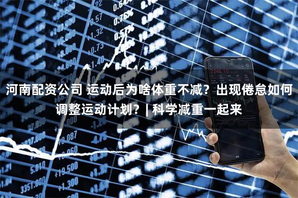河南配资公司 运动后为啥体重不减？出现倦怠如何调整运动计划？| 科学减重一起来
